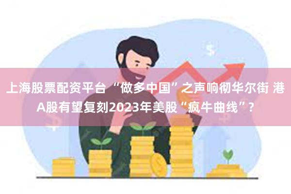 上海股票配资平台 “做多中国”之声响彻华尔街 港A股有望复刻